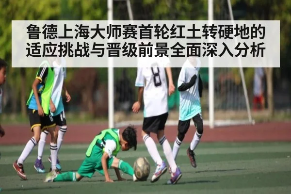 鲁德上海大师赛首轮红土转硬地的适应挑战与晋级前景全面深入分析
